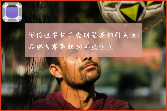 海信世界杯广告明星亮相引关注,品牌与赛事联动再成焦点